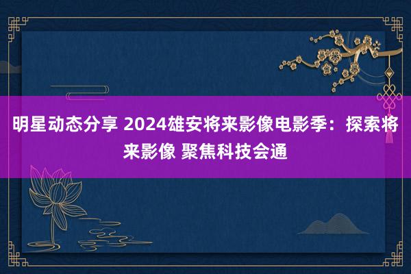 明星动态分享 2024雄安将来影像电影季：探索将来影像 聚焦科技会通