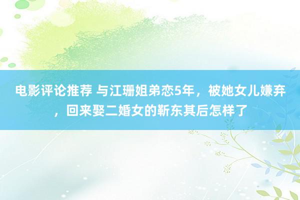 电影评论推荐 与江珊姐弟恋5年，被她女儿嫌弃，回来娶二婚女的靳东其后怎样了