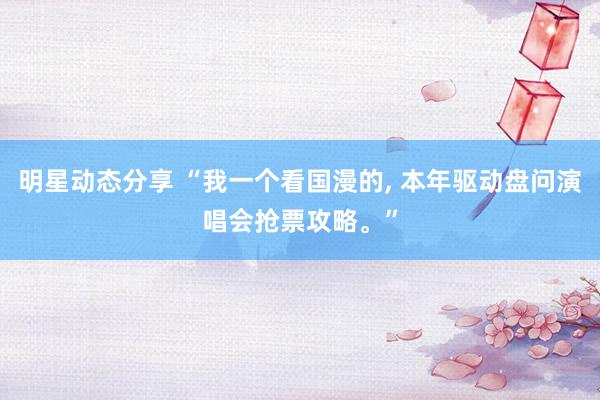 明星动态分享 “我一个看国漫的, 本年驱动盘问演唱会抢票攻略。”