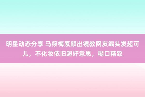 明星动态分享 马筱梅素颜出镜教网友编头发超可儿，不化妆依旧超好意思，糊口精致