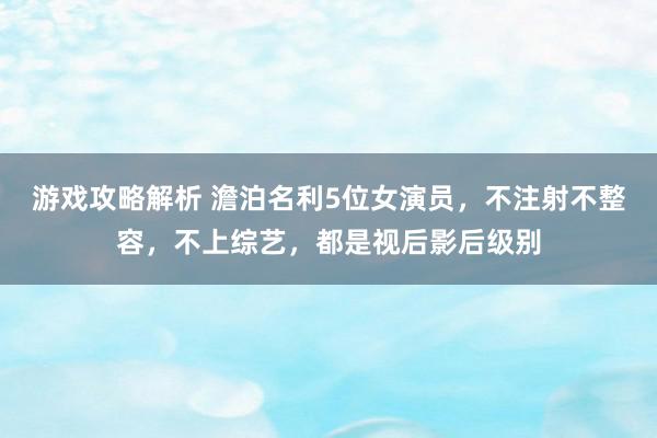 游戏攻略解析 澹泊名利5位女演员，不注射不整容，不上综艺，都是视后影后级别