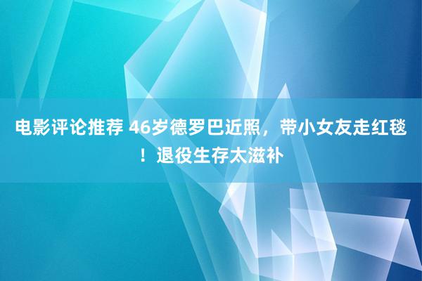 电影评论推荐 46岁德罗巴近照，带小女友走红毯！退役生存太滋补