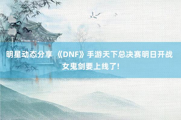 明星动态分享 《DNF》手游天下总决赛明日开战 女鬼剑要上线了!