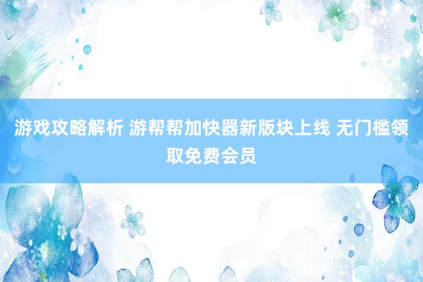 游戏攻略解析 游帮帮加快器新版块上线 无门槛领取免费会员