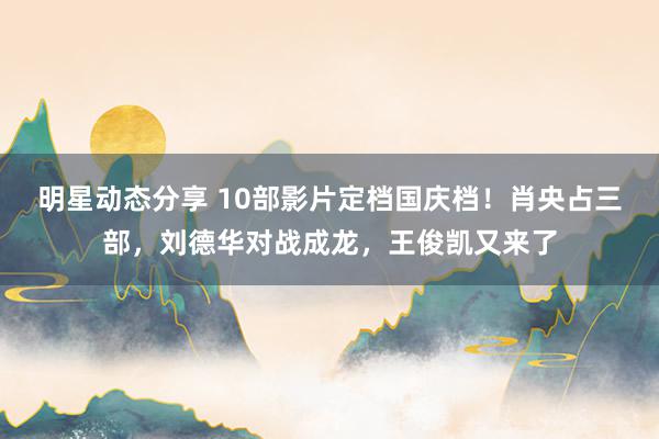 明星动态分享 10部影片定档国庆档！肖央占三部，刘德华对战成龙，王俊凯又来了