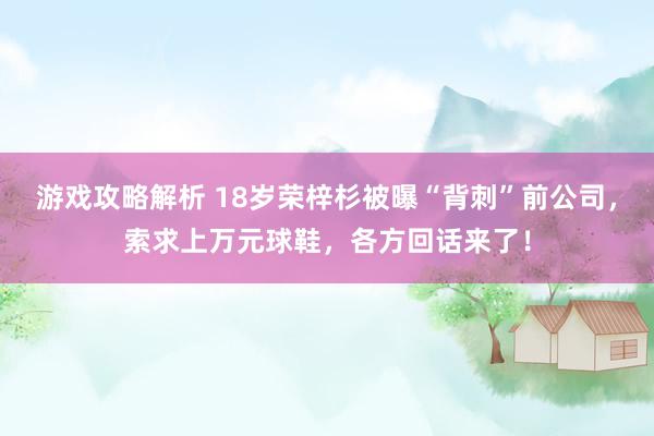 游戏攻略解析 18岁荣梓杉被曝“背刺”前公司，索求上万元球鞋，各方回话来了！