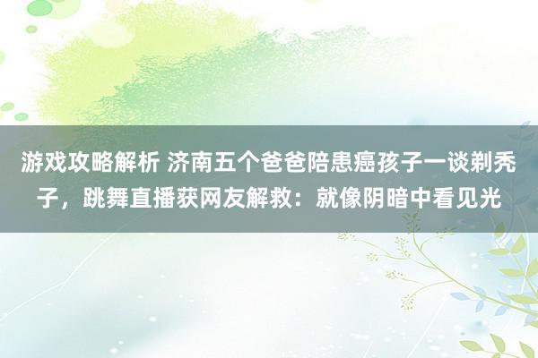 游戏攻略解析 济南五个爸爸陪患癌孩子一谈剃秃子，跳舞直播获网友解救：就像阴暗中看见光