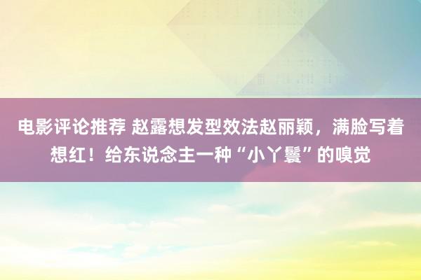 电影评论推荐 赵露想发型效法赵丽颖，满脸写着想红！给东说念主一种“小丫鬟”的嗅觉