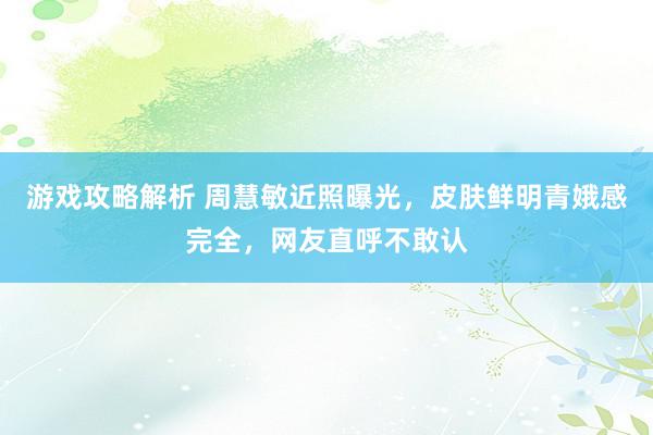 游戏攻略解析 周慧敏近照曝光，皮肤鲜明青娥感完全，网友直呼不敢认