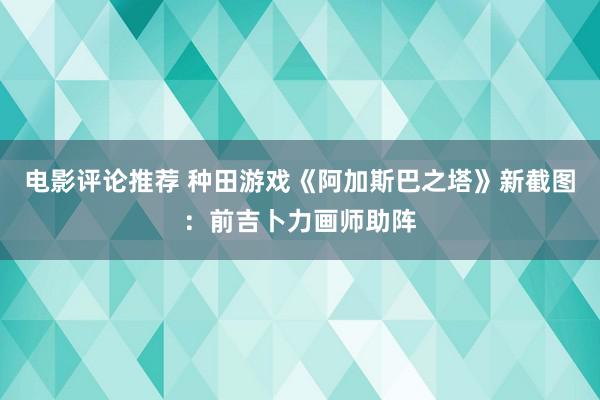 电影评论推荐 种田游戏《阿加斯巴之塔》新截图：前吉卜力画师助阵