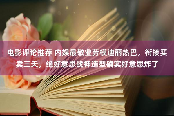 电影评论推荐 内娱最敬业劳模迪丽热巴，衔接买卖三天，绝好意思战神造型确实好意思炸了