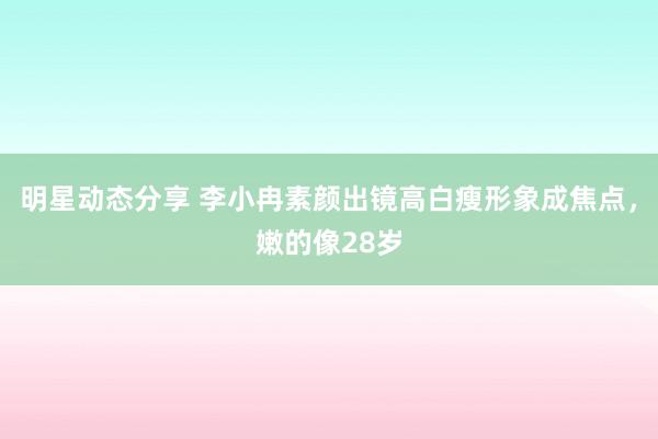 明星动态分享 李小冉素颜出镜高白瘦形象成焦点，嫩的像28岁