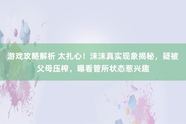 游戏攻略解析 太扎心！沫沫真实现象揭秘，疑被父母压榨，曝看管所状态惹兴趣