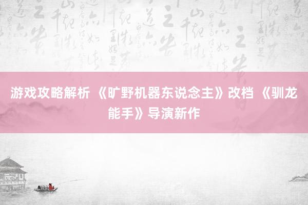 游戏攻略解析 《旷野机器东说念主》改档 《驯龙能手》导演新作