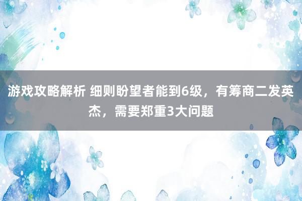 游戏攻略解析 细则盼望者能到6级，有筹商二发英杰，需要郑重3大问题