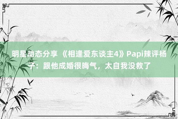 明星动态分享 《相逢爱东谈主4》Papi辣评杨子：跟他成婚很晦气，太自我没救了