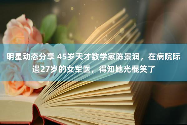 明星动态分享 45岁天才数学家陈景润，在病院际遇27岁的女军医，得知她光棍笑了