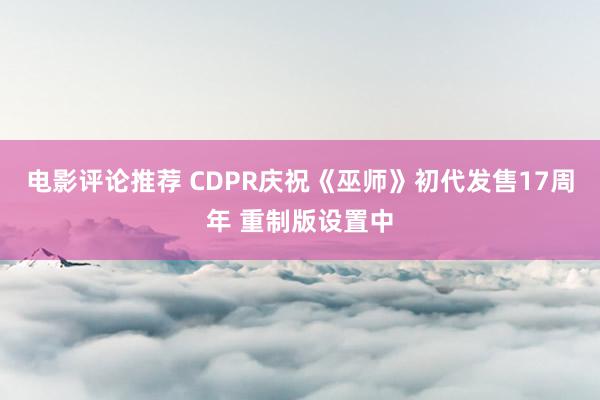 电影评论推荐 CDPR庆祝《巫师》初代发售17周年 重制版设置中