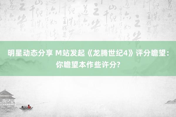 明星动态分享 M站发起《龙腾世纪4》评分瞻望：你瞻望本作些许分?