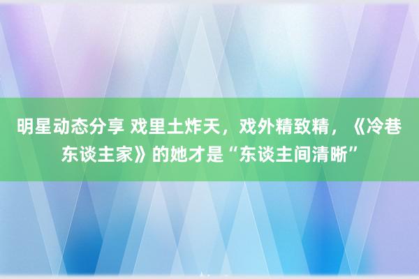 明星动态分享 戏里土炸天，戏外精致精，《冷巷东谈主家》的她才是“东谈主间清晰”