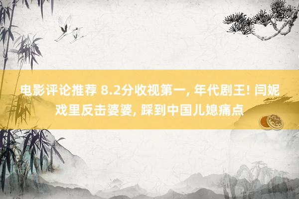 电影评论推荐 8.2分收视第一, 年代剧王! 闫妮戏里反击婆婆, 踩到中国儿媳痛点