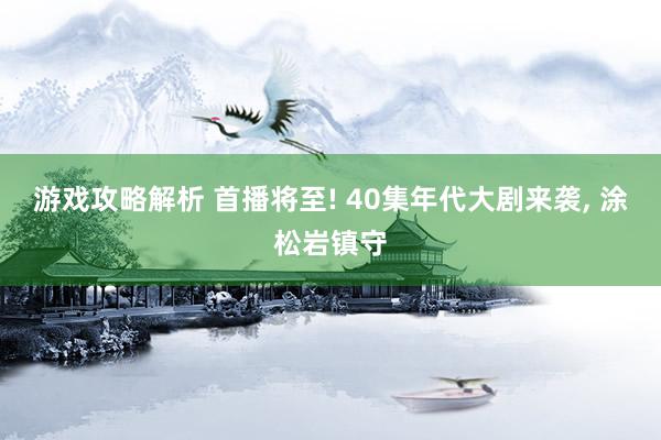 游戏攻略解析 首播将至! 40集年代大剧来袭, 涂松岩镇守