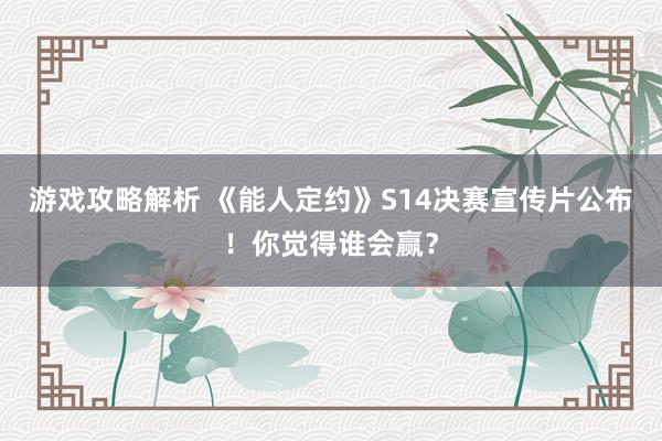 游戏攻略解析 《能人定约》S14决赛宣传片公布！你觉得谁会赢？