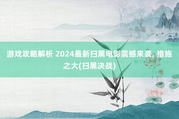 游戏攻略解析 2024最新扫黑电影震撼来袭, 措施之大(扫黑决战)