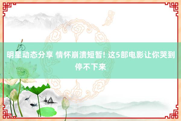 明星动态分享 情怀崩溃短暂! 这5部电影让你哭到停不下来